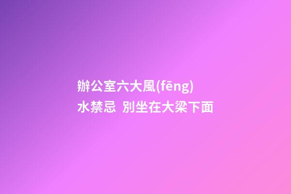 辦公室六大風(fēng)水禁忌  別坐在大梁下面